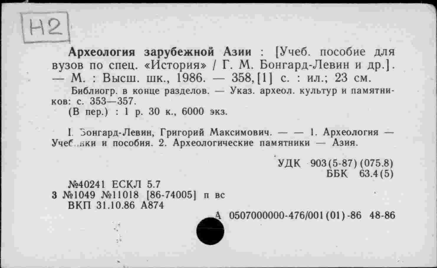 ﻿Археология зарубежной Азии : [Учеб, пособие для вузов по спец. «История» / Г. М. Бонгард-Левин и др.]. — М. : Высш, шк., 1986. — 358, [1] с. : ил.; 23 см.
Библиогр. в конце разделов. — Указ, археол. культур и памятников: с. 353—357.
(В пер.) : 1 р. 30 к., 6000 экз.
I Бонгард-Левин, Григорий Максимович. — — 1. Археология — Учеб. ики и пособия. 2. Археологические памятники — Азия.
№40241 ЕСКЛ 5.7
3 №1049 №11018 [86-74005] п вс ВКП 31.10.86 А874
УДК 903(5-87) (075.8)
ББК 63.4(5)
А 0507000000-476/001 (01)-86 48-86